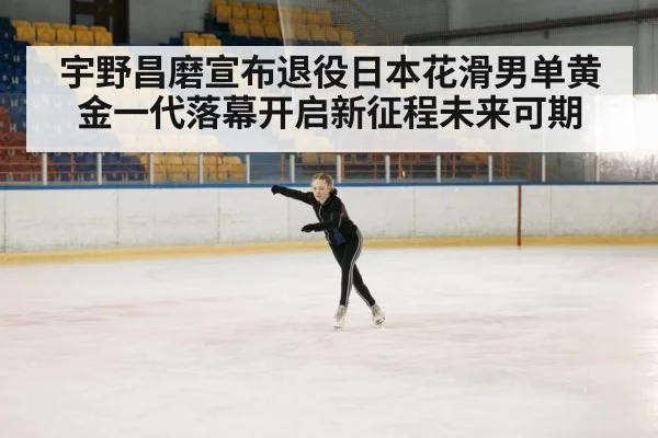宇野昌磨宣布退役日本花滑男单黄金一代落幕开启新征程未来可期